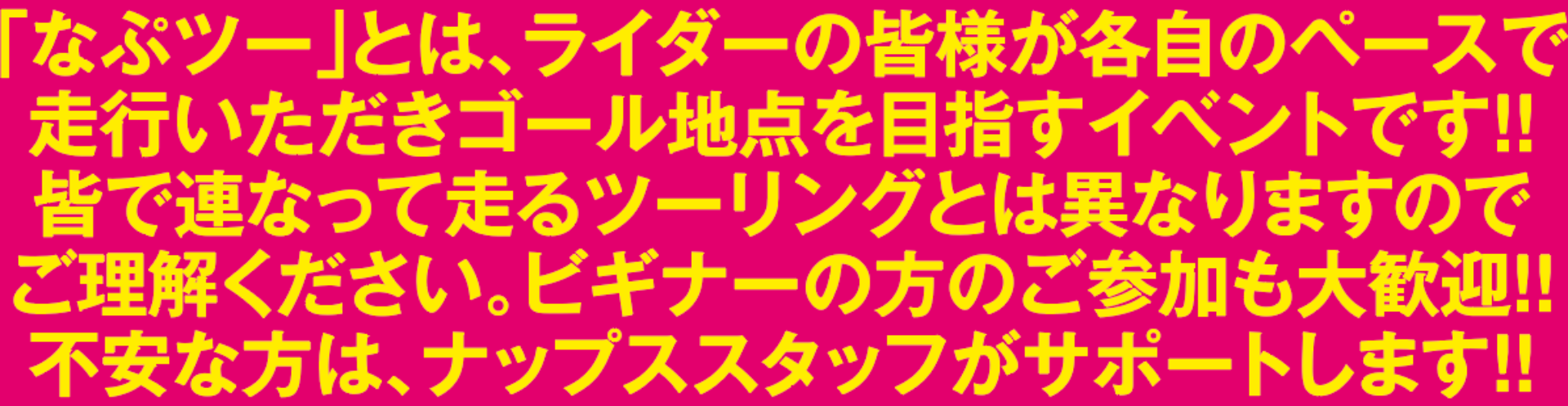 「なぷツー」とは、ライダーの皆様が各自のペースで
                                      走行いただきゴール地点を目指すイベントです！！
                                      皆で連なって走るツーリングとは異なりますので
                                      ご理解ください。ビギナーの方のご参加も大歓迎！！
                                      不安な方は、ナップス店長がサポートします！！