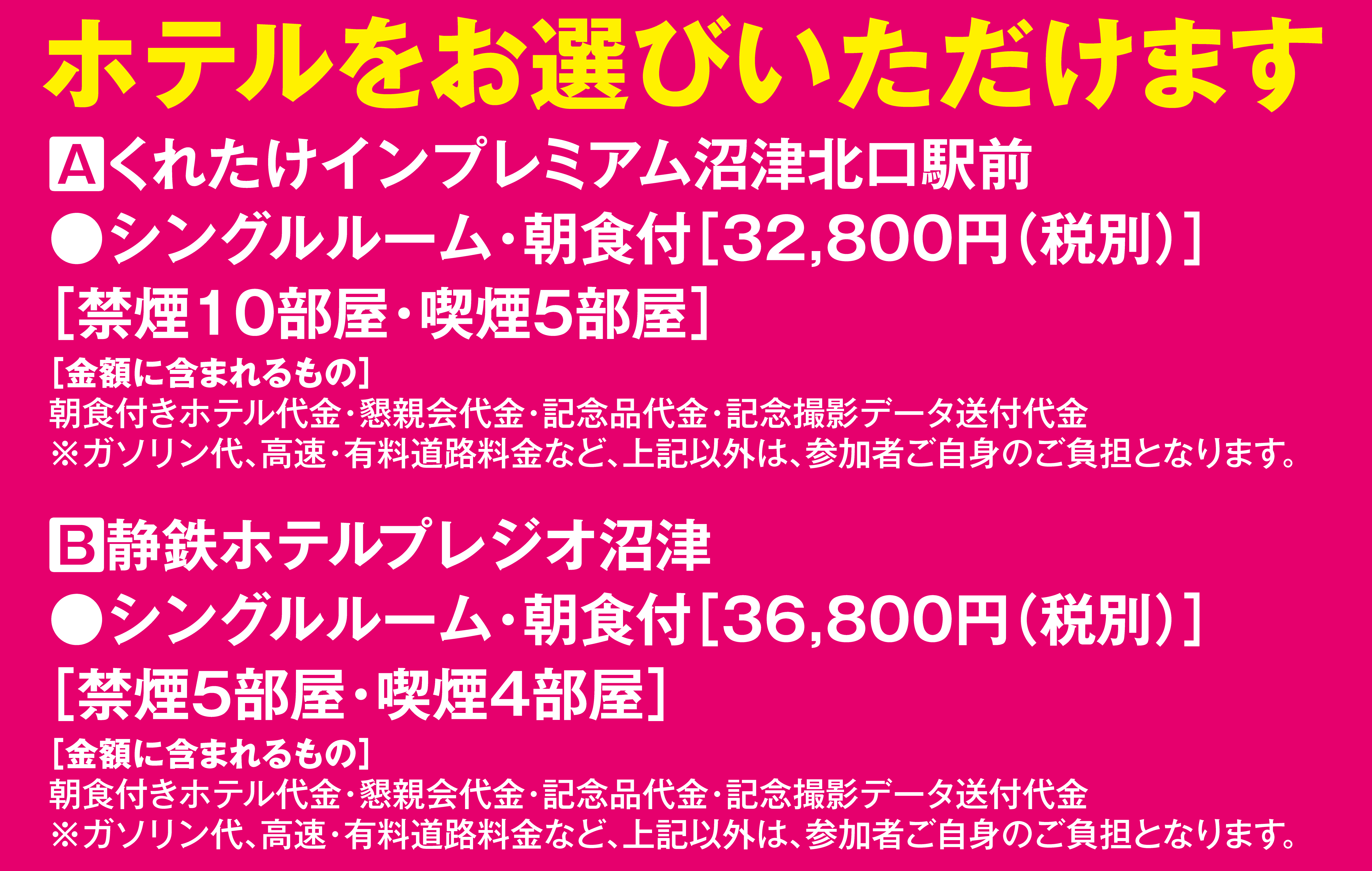 ホテルをお選びいただけます
            Aくれたけインプレミアム沼津北口駅前
            ●シングルルーム・朝食付［32,800円（税別）］
            ［禁煙10部屋・喫煙5部屋］
            ［金額に含まれるもの］
            朝食付きホテル代金・懇親会代金・記念品代金・記念撮影データ送付代金
            ※ガソリン代、高速・有料道路料金など、上記以外は、参加者ご自身のご負担となります。
            B静鉄ホテルプレジオ沼津
            ●シングルルーム・朝食付［36,800円（税別）］
            ［禁煙5部屋・喫煙5部屋］
            ［金額に含まれるもの］
            朝食付きホテル代金・懇親会代金・記念品代金・記念撮影データ送付代金
            ※ガソリン代、高速・有料道路料金など、上記以外は、参加者ご自身のご負担となります。