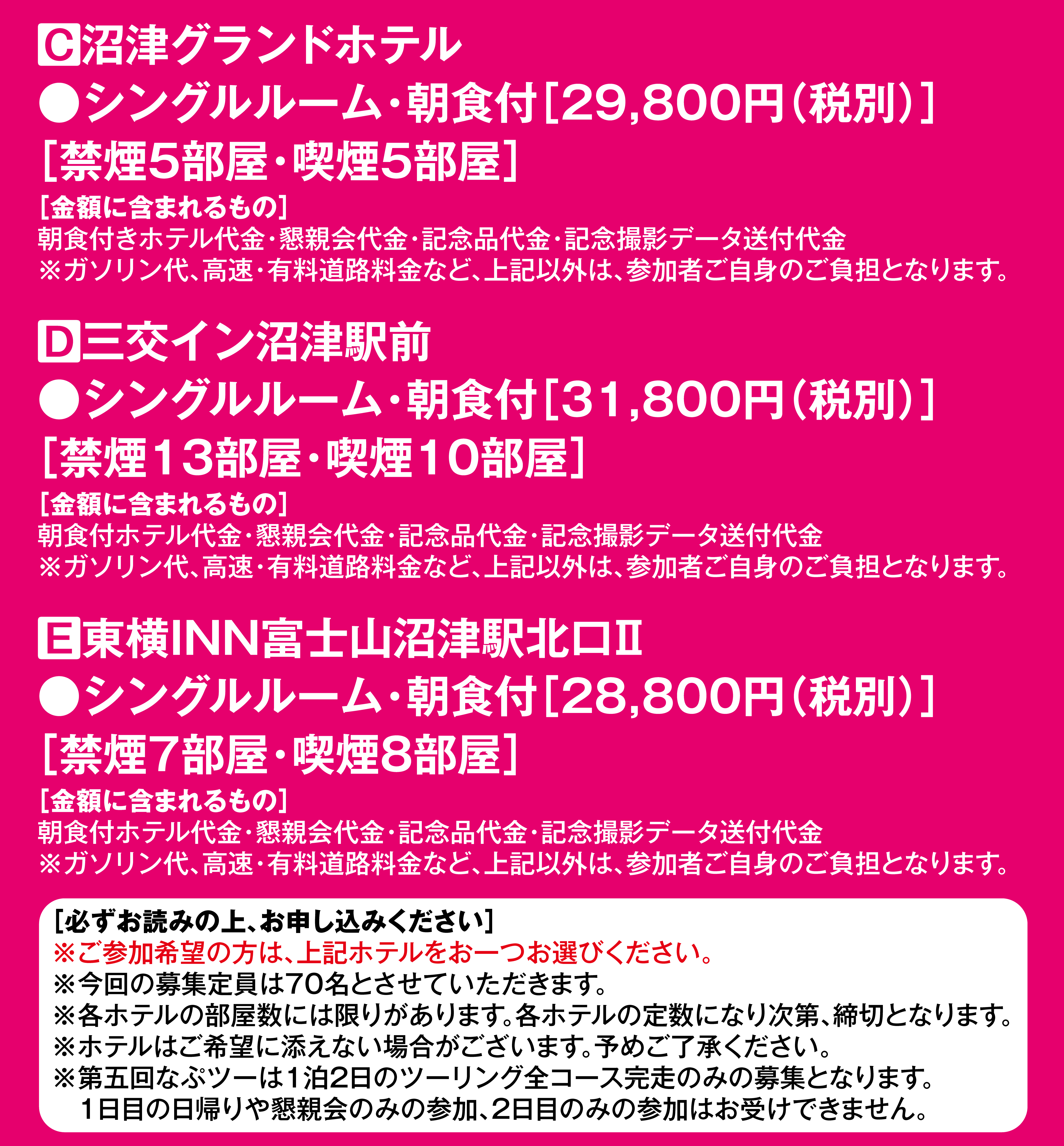 C沼津グランドホテル
              ●シングルルーム・朝食付［29,800円（税別）］
              ［禁煙7部屋・喫煙8部屋］
              ［金額に含まれるもの］
              朝食付きホテル代金・懇親会代金・記念品代金・記念撮影データ送付代金
              ※ガソリン代、高速・有料道路料金など、上記以外は、参加者ご自身のご負担となります。
              D三交イン沼津駅前
              ●シングルルーム・朝食付［31,800円（税別）］
              ［禁煙20部屋・喫煙10部屋］
              ［金額に含まれるもの］
              朝食付ホテル代金・懇親会代金・記念品代金・記念撮影データ送付代金
              ※ガソリン代、高速・有料道路料金など、上記以外は、参加者ご自身のご負担となります。
              ［必ずお読みの上、お申し込みください］
              ※ご参加希望の方は、上記ホテルをお一つお選びください。
              ※今回の募集定員は60名とさせていただきます。
              ※各ホテルの部屋数には限りがあります。各ホテルの定数になり次第、締切となります。
              ※ホテルはご希望に添えない場合がございます。予めご了承ください。
              ※第五回なぷツーは1泊2日のツーリング全コース完走のみの募集となります。
              　1日目の日帰りや懇親会のみの参加、2日目のみの参加はお受けできません。
