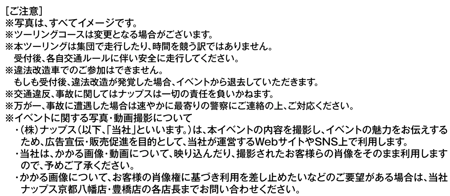 ［ご注意］
                    ※写真は、すべてイメージです。
                    ※ツーリングコースは変更となる場合がございます。
                    ※本ツーリングは集団で走行したり、時間を競う訳ではありません。
                    　受付後、各自交通ルールに伴い安全に走行してください。
                    ※違法改造車でのご参加はできません。
                    　もしも受付後、違法改造が発覚した場合、イベントから退去していただきます。
                    ※交通違反、事故に関してはナップスは一切の責任を負いかねます。
                    ※万が一、事故に遭遇した場合は速やかに最寄りの警察にご連絡の上、ご対応ください。
                    ※イベントに関する写真・動画撮影について
                    　・（株）ナップス（以下、「当社」といいます。）は、本イベントの内容を撮影し、イベントの魅力をお伝えする
                    　 ため、広告宣伝・販売促進を目的として、当社が運営するWebサイトやSNS上で利用します。
                    　・当社は、かかる画像・動画について、映り込んだり、撮影されたお客様らの肖像をそのまま利用します
                    　 ので、予めご了承ください。
                    　・かかる画像について、お客様の肖像権に基づき利用を差し止めたいなどのご要望がある場合は、当社
                    　 ナップス京都八幡店・豊橋店の各店長までお問い合わせください。