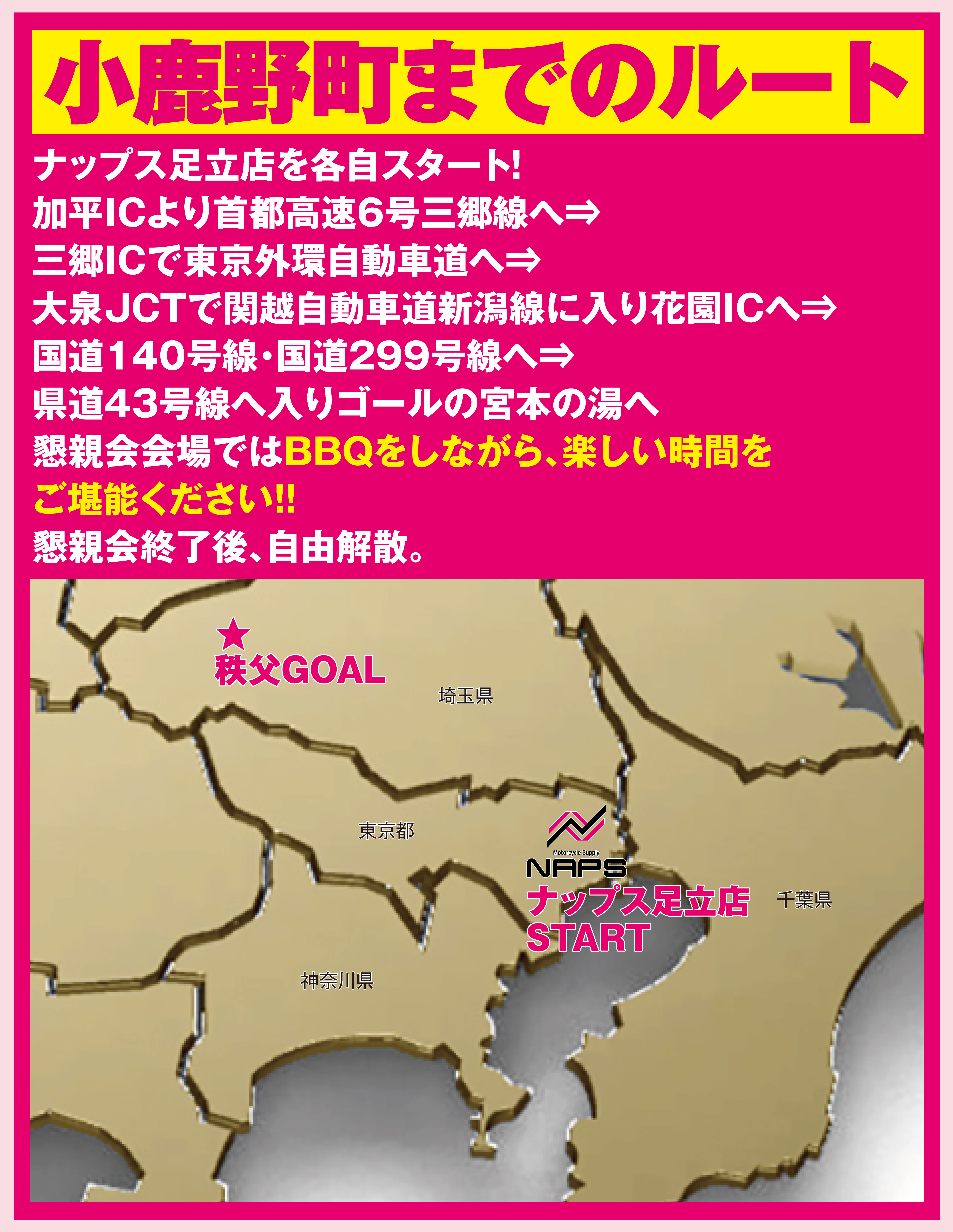 小鹿野町でBBQを楽しもう！
                  ナップス足立店を各自スタート！
                  加平ICより首都高速6号三郷線へ⇒
                  三郷ICで東京外環自動車道へ⇒
                  大泉JCTで関越自動車道新潟線に入り花園ICへ⇒
                  国道140号線・国道299号線へ⇒
                  県道43号線へ入りゴールの宮本の湯へ
                  懇親会会場ではBBQをしながら、楽しい時間を
                  ご堪能ください！！
                  懇親会終了後、自由解散。