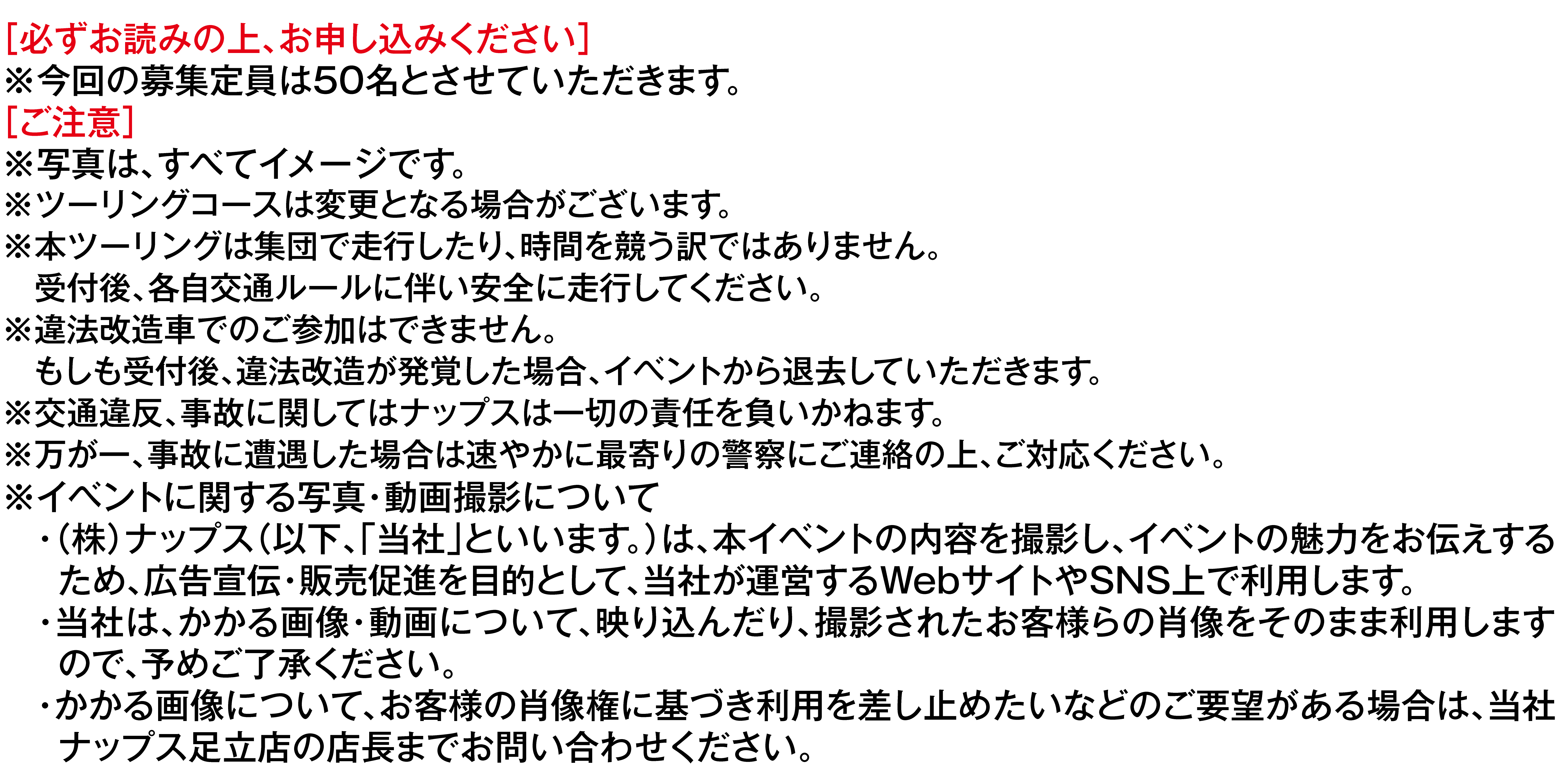 ［必ずお読みの上、お申し込みください］
                    ※今回の募集定員は100名とさせていただきます。
                    ［ご注意］
                    ※写真は、すべてイメージです。
                    ※ツーリングコースは変更となる場合がございます。
                    ※本ツーリングは集団で走行したり、時間を競う訳ではありません。
                    　受付後、各自交通ルールに伴い安全に走行してください。
                    ※違法改造車でのご参加はできません。
                    　もしも受付後、違法改造が発覚した場合、イベントから退去していただきます。
                    ※交通違反、事故に関してはナップスは一切の責任を負いかねます。
                    ※万が一、事故に遭遇した場合は速やかに最寄りの警察にご連絡の上、ご対応ください。
                    ※イベントに関する写真・動画撮影について
                    　・（株）ナップス（以下、「当社」といいます。）は、本イベントの内容を撮影し、イベントの魅力をお伝えする
                    　 ため、広告宣伝・販売促進を目的として、当社が運営するWebサイトやSNS上で利用します。
                    　・当社は、かかる画像・動画について、映り込んだり、撮影されたお客様らの肖像をそのまま利用します
                    　 ので、予めご了承ください。
                    　・かかる画像について、お客様の肖像権に基づき利用を差し止めたいなどのご要望がある場合は、当社
                    　 ナップス足立店の店長までお問い合わせください。