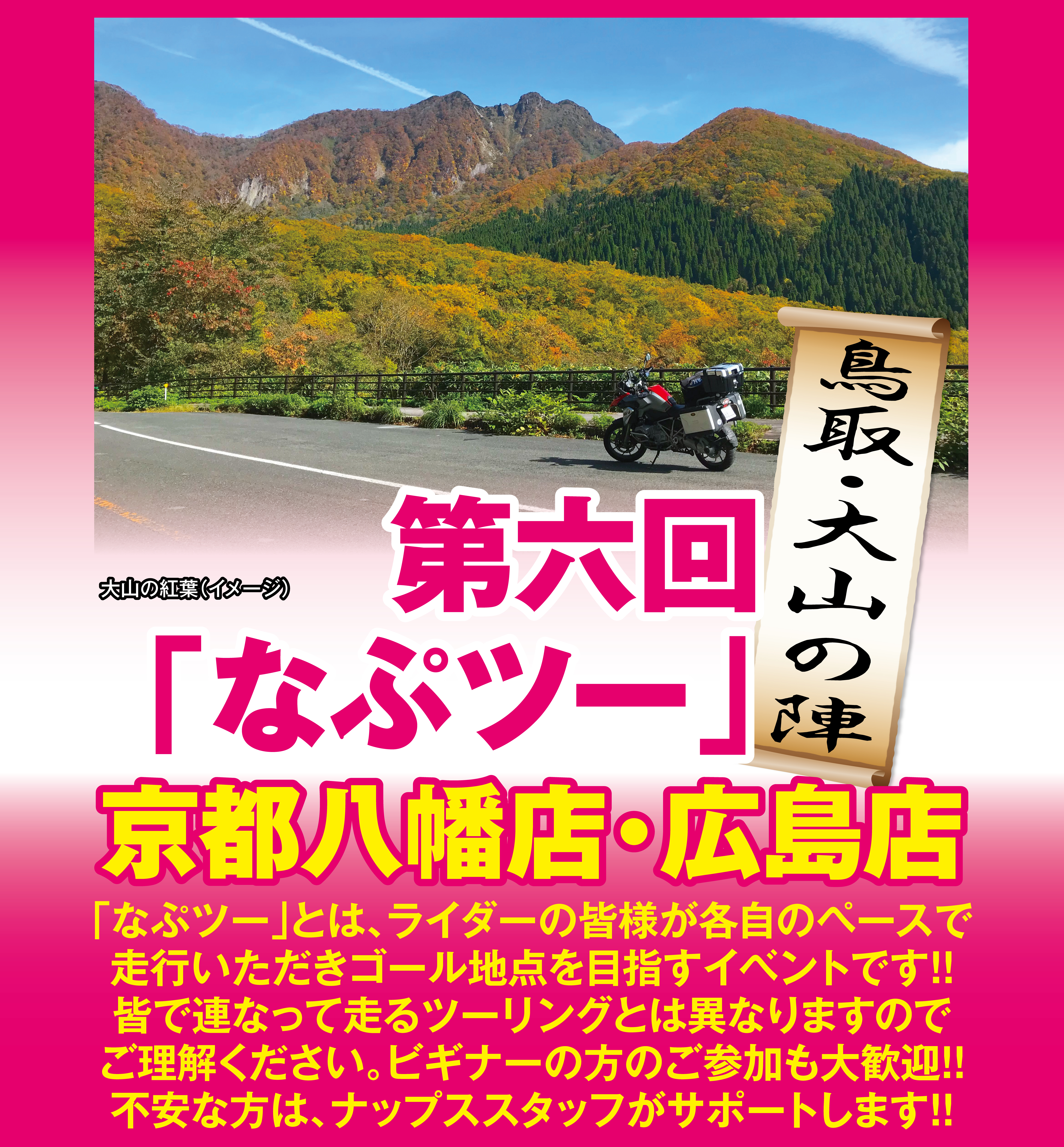 第六回「なぷツー」鳥取・大山の陣 京都八幡店・広島店。
          「なぷツー」とは、ライダーの皆様が各自のペースで走行いただきゴール地点を目指すイベントです。
          皆で連なって走るツーリングとは異なりますのでご理解ください。
          ビギナーの方のご参加も大歓迎。
          不安な方はナップス店長がサポートします。
