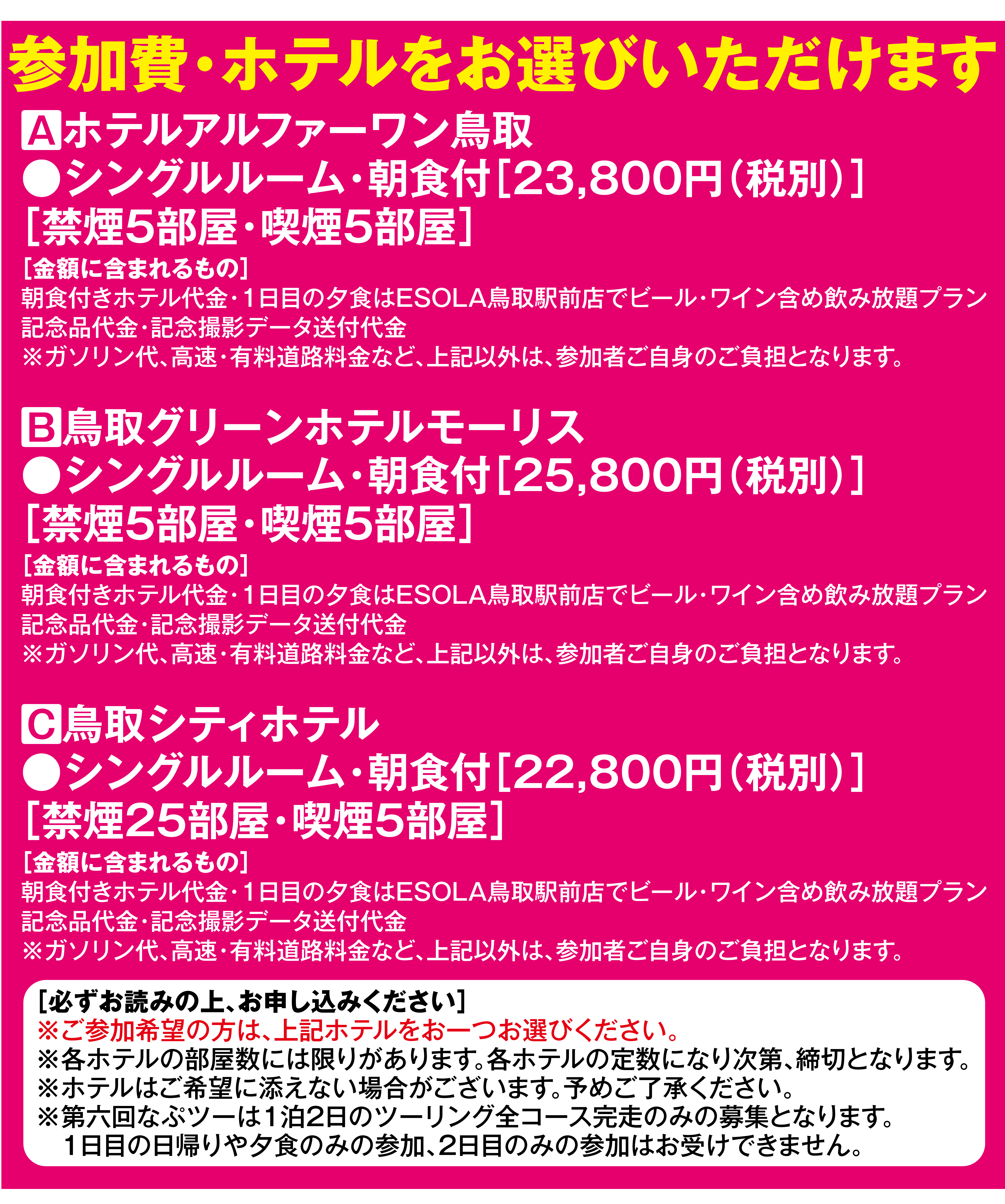 参加費・ホテルをお選びいただけます。
                A ホテルアルファーワン鳥取、
                シングルルーム・朝食付23,800円（税別）、
                禁煙5部屋・喫煙5部屋。
                
                B 鳥取グリーンホテルモーリス、
                シングルルーム・朝食付25,800円（税別）、
                禁煙5部屋・喫煙5部屋。

                C 鳥取シティホテル、シングルルーム・朝食付22,800円（税別）、
                禁煙25部屋・喫煙5部屋。
                
                金額には朝食付きホテル代金、
                1日目の夕食・ESOLA鳥取駅前店でのビール・ワイン含め飲み放題プラン、
                記念品代金、記念撮影データ送付代金を含みます。
                
                ガソリン代、高速・有料道路料金など上記以外は参加者ご自身の負担となります。
                各ホテルの部屋数には限りがあり、定数になり次第締切となります。
                第六回なぷツーは1泊2日のツーリング全コース完走のみの募集となります。