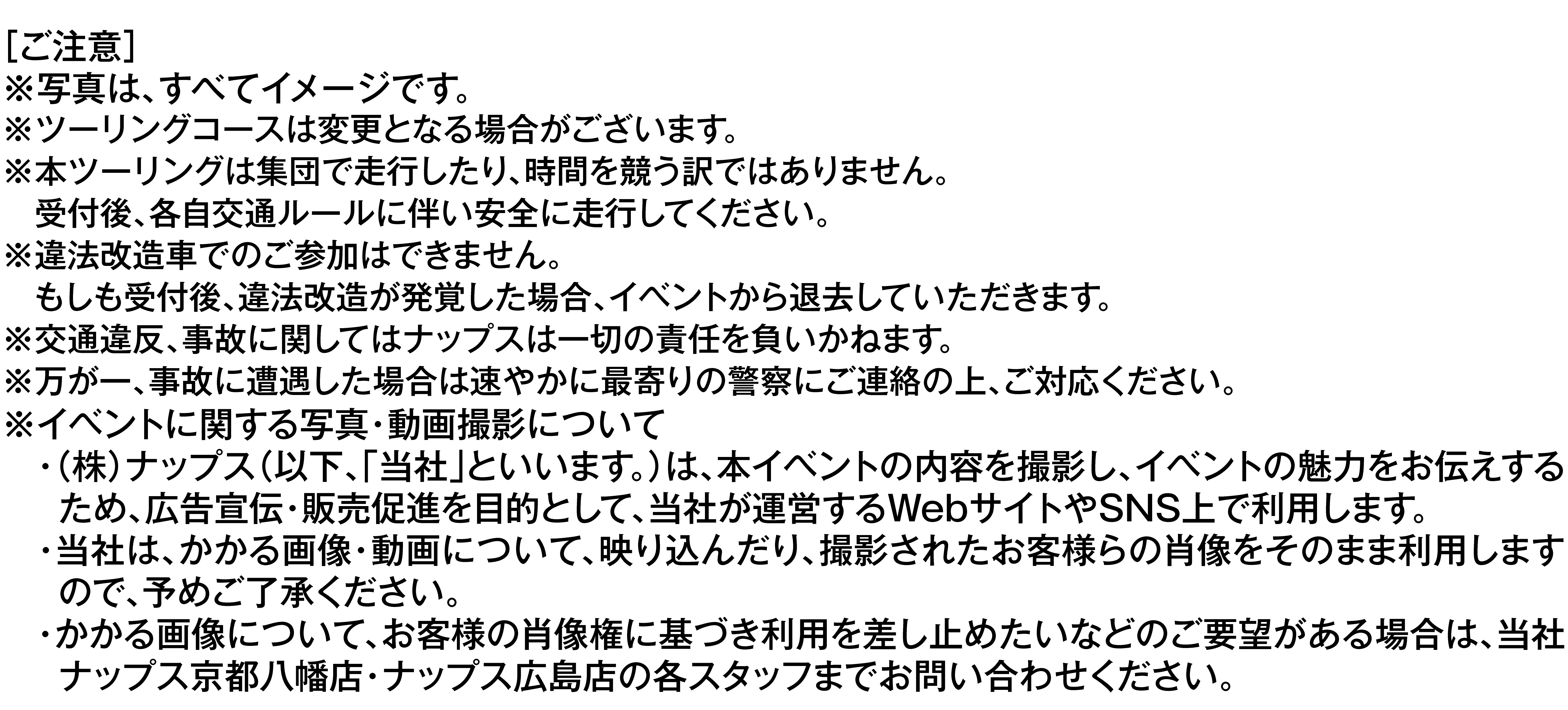 ご注意。写真はすべてイメージです。ツーリングコースは変更となる場合がございます。本ツーリングは集団で走行したり、時間を競う訳ではありません。受付後、各自交通ルールに伴い安全に走行してください。違法改造車でのご参加はできません。もしも受付後、違法改造が発覚した場合、イベントから退去していただきます。交通違反、事故に関してはナップスは一切の責任を負いかねます。万が一、事故に遭遇した場合は速やかに最寄りの警察にご連絡の上、ご対応ください。イベントに関する写真・動画撮影について、株式会社ナップスは本イベントの内容を撮影し、イベントの魅力をお伝えするため、広告宣伝・販売促進を目的として、当社が運営するWebサイトやSNS上で利用します。当社は画像・動画に映り込んだり撮影されたお客様らの肖像をそのまま利用しますので、予めご了承ください。画像について、お客様の肖像権に基づき利用を差し止めたいなどのご要望がある場合は、ナップス京都八幡店・ナップス広島店の各店長までお問い合わせください。